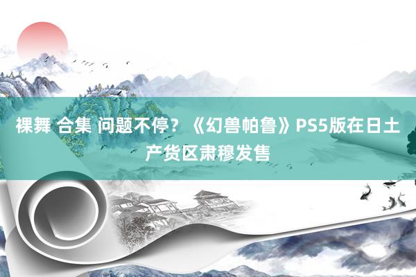 裸舞 合集 问题不停？《幻兽帕鲁》PS5版在日土产货区肃穆发售