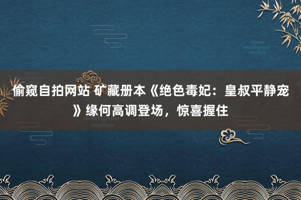 偷窥自拍网站 矿藏册本《绝色毒妃：皇叔平静宠》缘何高调登场，惊喜握住