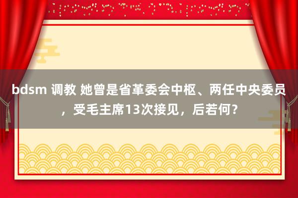 bdsm 调教 她曾是省革委会中枢、两任中央委员，受毛主席13次接见，后若何？