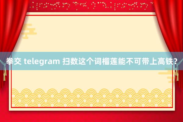 拳交 telegram 扫数这个词榴莲能不可带上高铁？