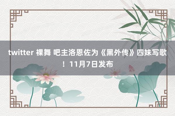 twitter 裸舞 吧主洛恩佐为《黑外传》四妹写歌！11月7日发布