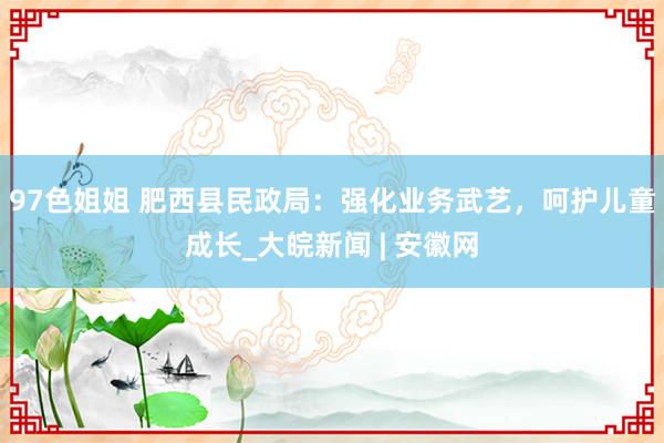 97色姐姐 肥西县民政局：强化业务武艺，呵护儿童成长_大皖新闻 | 安徽网