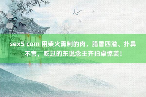 sex5 com 用柴火熏制的肉，腊香四溢、扑鼻不啻，吃过的东说念主齐拍桌惊羡！