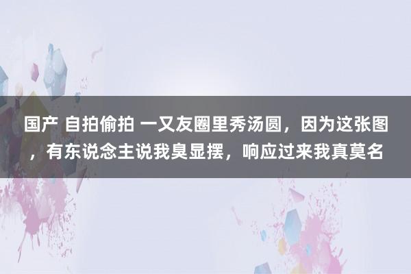 国产 自拍偷拍 一又友圈里秀汤圆，因为这张图，有东说念主说我臭显摆，响应过来我真莫名