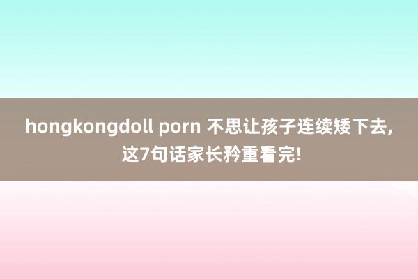 hongkongdoll porn 不思让孩子连续矮下去， 这7句话家长矜重看完!