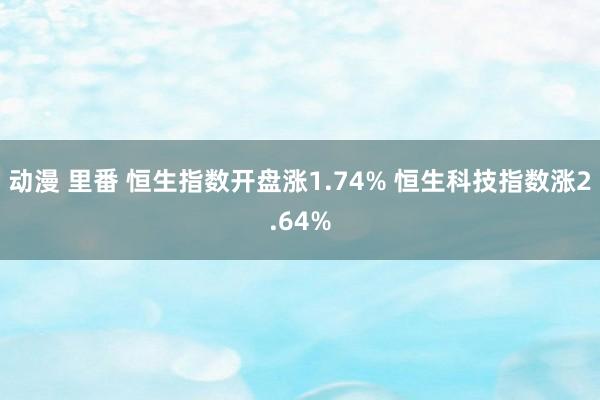 动漫 里番 恒生指数开盘涨1.74% 恒生科技指数涨2.64%