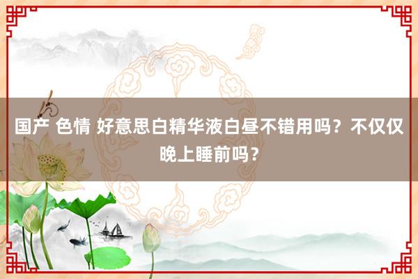 国产 色情 好意思白精华液白昼不错用吗？不仅仅晚上睡前吗？