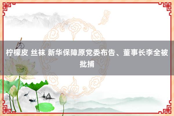 柠檬皮 丝袜 新华保障原党委布告、董事长李全被批捕