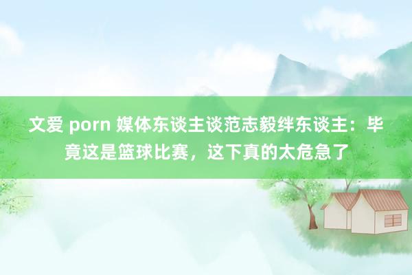 文爱 porn 媒体东谈主谈范志毅绊东谈主：毕竟这是篮球比赛，这下真的太危急了