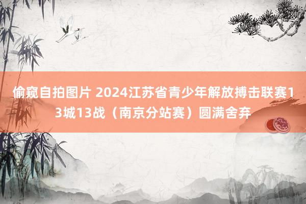 偷窥自拍图片 2024江苏省青少年解放搏击联赛13城13战（南京分站赛）圆满舍弃