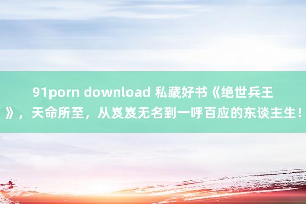 91porn download 私藏好书《绝世兵王》，天命所至，从岌岌无名到一呼百应的东谈主生！