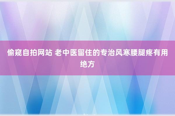 偷窥自拍网站 老中医留住的专治风寒腰腿疼有用绝方