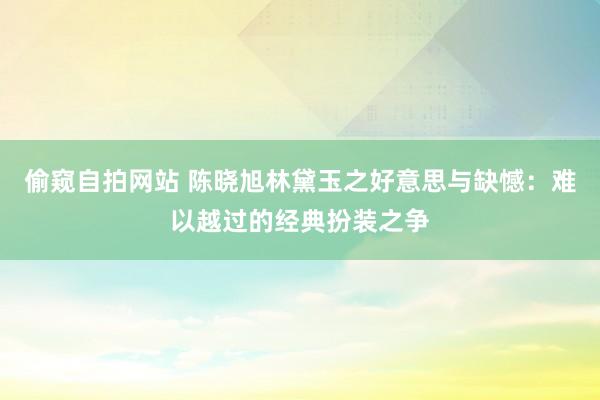 偷窥自拍网站 陈晓旭林黛玉之好意思与缺憾：难以越过的经典扮装之争