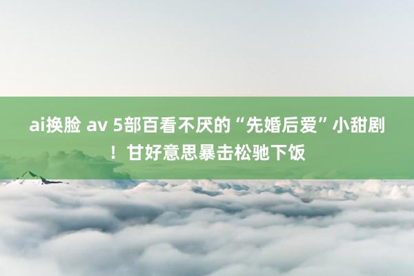 ai换脸 av 5部百看不厌的“先婚后爱”小甜剧！甘好意思暴击松驰下饭