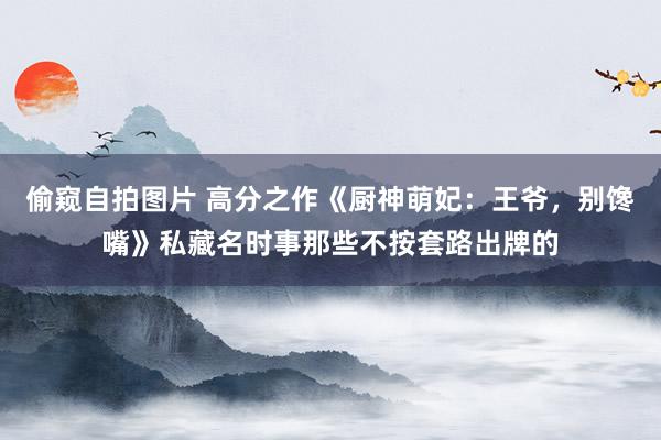 偷窥自拍图片 高分之作《厨神萌妃：王爷，别馋嘴》私藏名时事那些不按套路出牌的