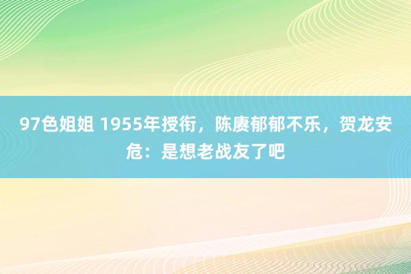 97色姐姐 1955年授衔，陈赓郁郁不乐，贺龙安危：是想老战友了吧