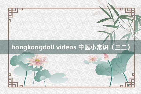 hongkongdoll videos 中医小常识（三二）