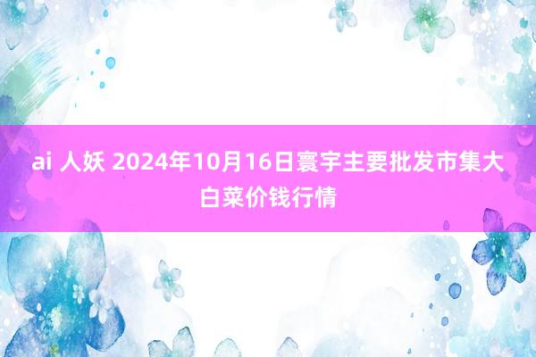 ai 人妖 2024年10月16日寰宇主要批发市集大白菜价钱行情