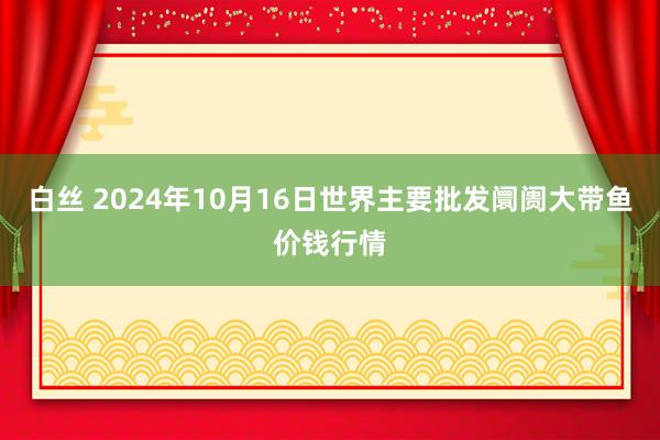 白丝 2024年10月16日世界主要批发阛阓大带鱼价钱行情