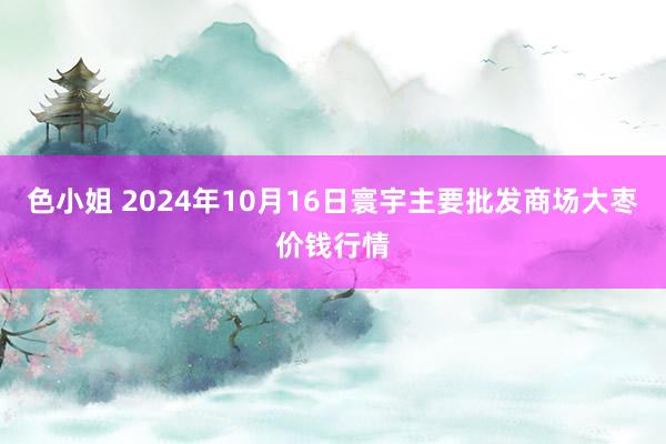 色小姐 2024年10月16日寰宇主要批发商场大枣价钱行情