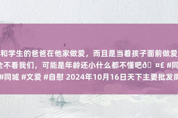 和学生的爸爸在他家做爱，而且是当着孩子面前做爱，太刺激了，孩子完全不看我们，可能是年龄还小什么都不懂吧🤣 #同城 #文爱 #自慰 2024年10月16日天下主要批发阛阓基围虾价钱行情