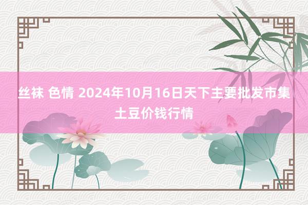 丝袜 色情 2024年10月16日天下主要批发市集土豆价钱行情