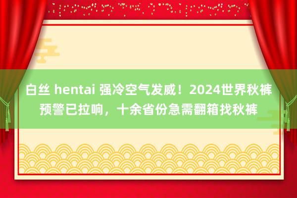 白丝 hentai 强冷空气发威！2024世界秋裤预警已拉响，十余省份急需翻箱找秋裤