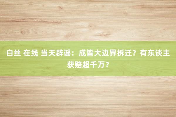 白丝 在线 当天辟谣：成皆大边界拆迁？有东谈主获赔超千万？