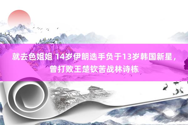 就去色姐姐 14岁伊朗选手负于13岁韩国新星，曾打败王楚钦苦战林诗栋