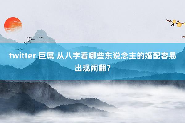 twitter 巨屌 从八字看哪些东说念主的婚配容易出现闹翻？