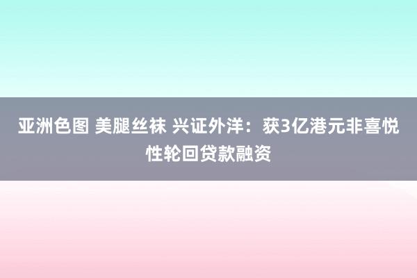 亚洲色图 美腿丝袜 兴证外洋：获3亿港元非喜悦性轮回贷款融资