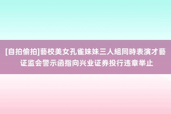 [自拍偷拍]藝校美女孔雀妹妹三人組同時表演才藝 证监会警示函指向兴业证券投行违章举止