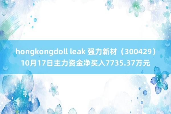 hongkongdoll leak 强力新材（300429）10月17日主力资金净买入7735.37万元