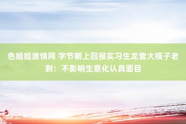 色姐姐激情网 字节朝上回报实习生龙套大模子老到：不影响生意化认真面目