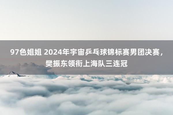 97色姐姐 2024年宇宙乒乓球锦标赛男团决赛，樊振东领衔上海队三连冠