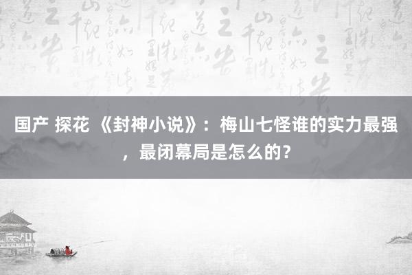 国产 探花 《封神小说》：梅山七怪谁的实力最强，最闭幕局是怎么的？