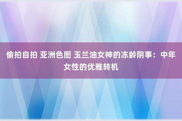 偷拍自拍 亚洲色图 玉兰油女神的冻龄阴事：中年女性的优雅转机