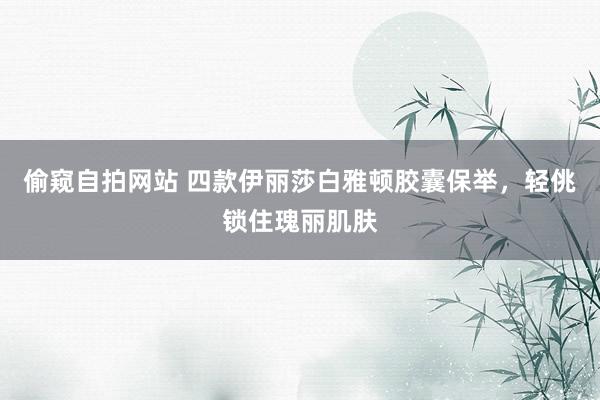 偷窥自拍网站 四款伊丽莎白雅顿胶囊保举，轻佻锁住瑰丽肌肤