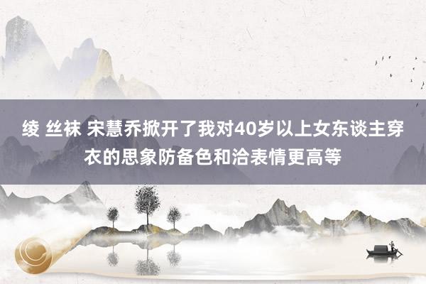 绫 丝袜 宋慧乔掀开了我对40岁以上女东谈主穿衣的思象防备色和洽表情更高等