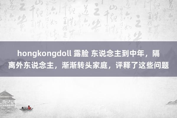 hongkongdoll 露脸 东说念主到中年，隔离外东说念主，渐渐转头家庭，评释了这些问题