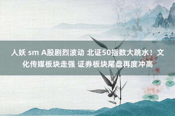 人妖 sm A股剧烈波动 北证50指数大跳水！文化传媒板块走强 证券板块尾盘再度冲高