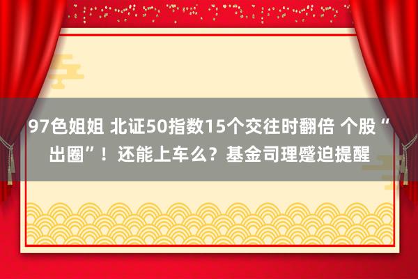 97色姐姐 北证50指数15个交往时翻倍 个股“出圈”！还能上车么？基金司理蹙迫提醒