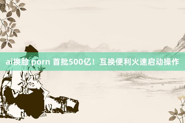 ai换脸 porn 首批500亿！互换便利火速启动操作