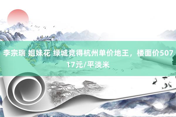 李宗瑞 姐妹花 绿城竞得杭州单价地王，楼面价50717元/平淡米