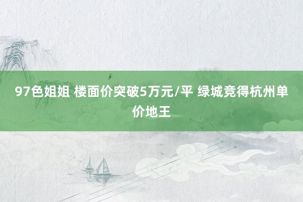 97色姐姐 楼面价突破5万元/平 绿城竞得杭州单价地王