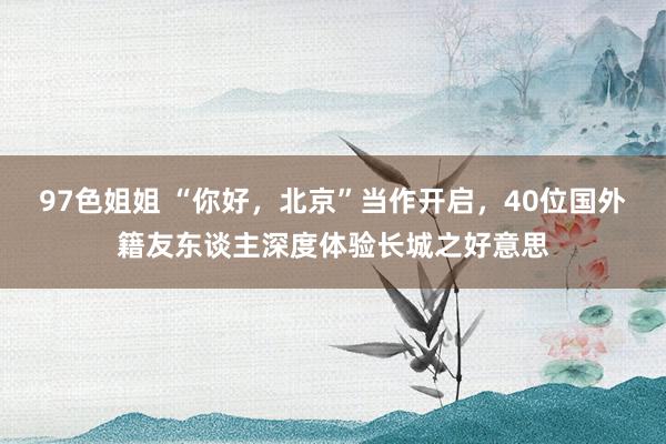 97色姐姐 “你好，北京”当作开启，40位国外籍友东谈主深度体验长城之好意思