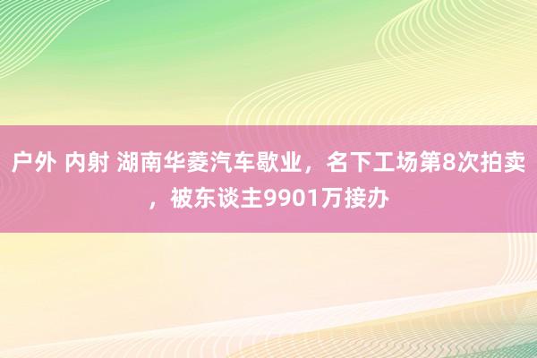 户外 内射 湖南华菱汽车歇业，名下工场第8次拍卖，被东谈主9901万接办