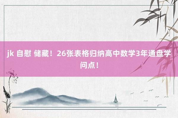 jk 自慰 储藏！26张表格归纳高中数学3年通盘学问点！