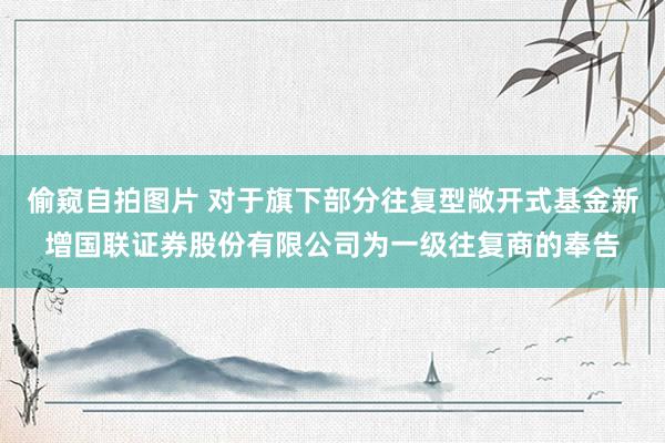 偷窥自拍图片 对于旗下部分往复型敞开式基金新增国联证券股份有限公司为一级往复商的奉告