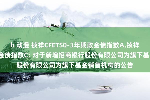 h 动漫 祯祥CFETS0-3年期政金债指数A，祯祥CFETS0-3年期政金债指数C: 对于新增招商银行股份有限公司为旗下基金销售机构的公告